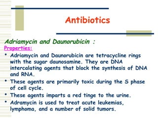 Antibiotics
Adriamycin and Daunorubicin ：
Properties:
 Adriamycin and Daunorubicin are tetracycline rings
with the sugar daunosamine. They are DNA
intercalating agents that block the synthesis of DNA
and RNA.
 These agents are primarily toxic during the S phase
of cell cycle.
 These agents imparts a red tinge to the urine.
 Adramycin is used to treat acute leukemias,
lymphoma, and a number of solid tumors.
 