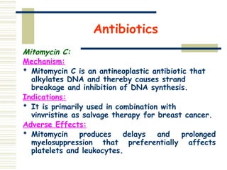 Antibiotics
Mitomycin C:
Mechanism:
 Mitomycin C is an antineoplastic antibiotic that
alkylates DNA and thereby causes strand
breakage and inhibition of DNA synthesis.
Indications:
 It is primarily used in combination with
vinvristine as salvage therapy for breast cancer.
Adverse Effects:
 Mitomycin produces delays and prolonged
myelosuppression that preferentially affects
platelets and leukocytes.
 