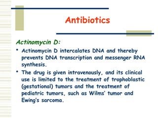 Antibiotics
Actinomycin D:
 Actinomycin D intercalates DNA and thereby
prevents DNA transcription and messenger RNA
synthesis.
 The drug is given intravenously, and its clinical
use is limited to the treatment of trophoblastic
(gestational) tumors and the treatment of
pediatric tumors, such as Wilms’ tumor and
Ewing’s sarcoma.
 