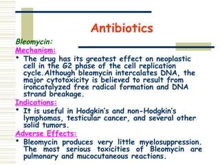 Antibiotics
Bleomycin:
Mechanism:
 The drug has its greatest effect on neoplastic
cell in the G2 phase of the cell replication
cycle.Although bleomycin intercalates DNA, the
major cytotoxicity is believed to result from
ironcatalyzed free radical formation and DNA
strand breakage.
Indications:
 It is useful in Hodgkin’s and non-Hodgkin’s
lymphomas, testicular cancer, and several other
solid tumors.
Adverse Effects:
 Bleomycin produces very little myelosuppression.
The most serious toxicities of Bleomycin are
pulmonary and mucocutaneous reactions.
 