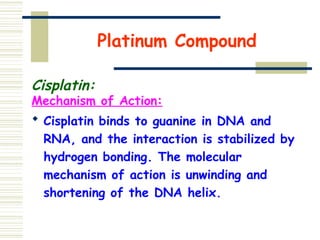 Platinum Compound
Cisplatin:
Mechanism of Action:
 Cisplatin binds to guanine in DNA and
RNA, and the interaction is stabilized by
hydrogen bonding. The molecular
mechanism of action is unwinding and
shortening of the DNA helix.
 