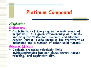 Platinum Compound
Cisplatin:
Indications:
 Cisplatin has efficacy against a wide range of
neoplasms. It is given intravenously as a first-
line drug for testicular, ovarian, and bladder
cancer, and it is also useful in the treatment of
melanoma and a number of other soild tumors.
Adverse Effect:
 Cisplatin produces relatively little
myelosuppression but can cause severe nausea,
vomiting, and nephrotoxicity.
 