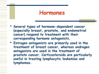 Hormones
 Several types of hormone-dependent cancer
(especially breast, prostate, and endometrial
cancer) respond to treatment with their
corresponding hormone antagonists.
 Estrogen antagonists are primarily used in the
treatment of breast cancer, whereas androgen
antagonists are used in the treatment of
prostate cancer. Corticosteroids are particularly
useful in treating lymphocytic leukemias and
lymphomas.
 