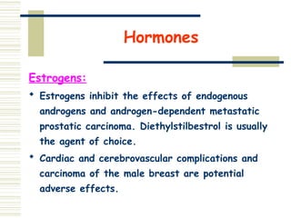 Hormones
Estrogens:
 Estrogens inhibit the effects of endogenous
androgens and androgen-dependent metastatic
prostatic carcinoma. Diethylstilbestrol is usually
the agent of choice.
 Cardiac and cerebrovascular complications and
carcinoma of the male breast are potential
adverse effects.
 