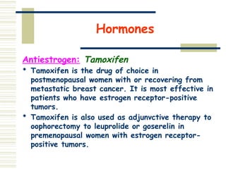 Hormones
Antiestrogen: Tamoxifen
 Tamoxifen is the drug of choice in
postmenopausal women with or recovering from
metastatic breast cancer. It is most effective in
patients who have estrogen receptor-positive
tumors.
 Tamoxifen is also used as adjunvctive therapy to
oophorectomy to leuprolide or goserelin in
premenopausal women with estrogen receptor-
positive tumors.
 