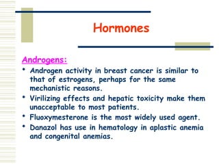 Hormones
Androgens:
 Androgen activity in breast cancer is similar to
that of estrogens, perhaps for the same
mechanistic reasons.
 Virilizing effects and hepatic toxicity make them
unacceptable to most patients.
 Fluoxymesterone is the most widely used agent.
 Danazol has use in hematology in aplastic anemia
and congenital anemias.
 