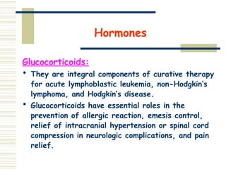 Hormones
Glucocorticoids:
 They are integral components of curative therapy
for acute lymphoblastic leukemia, non-Hodgkin’s
lymphoma, and Hodgkin’s disease.
 Glucocorticoids have essential roles in the
prevention of allergic reaction, emesis control,
relief of intracranial hypertension or spinal cord
compression in neurologic complications, and pain
relief.
 