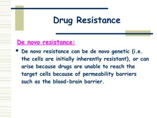 Drug Resistance
De novo resistance:
 De novo resistance can be de novo genetic (i.e.
the cells are initially inherently resistant), or can
arise because drugs are unable to reach the
target cells because of permeability barriers
such as the blood-brain barrier.
 