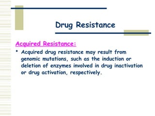 Drug Resistance
Acquired Resistance:
 Acquired drug resistance may result from
genomic mutations, such as the induction or
deletion of enzymes involved in drug inactivation
or drug activation, respectively.
 