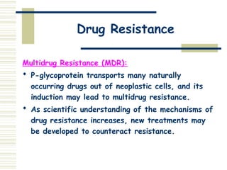 Drug Resistance
Multidrug Resistance (MDR):
 P-glycoprotein transports many naturally
occurring drugs out of neoplastic cells, and its
induction may lead to multidrug resistance.
 As scientific understanding of the mechanisms of
drug resistance increases, new treatments may
be developed to counteract resistance.
 