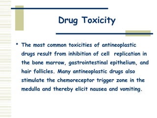 Drug Toxicity
 The most common toxicities of antineoplastic
drugs result from inhibition of cell replication in
the bone marrow, gastrointestinal epithelium, and
hair follicles. Many antineoplastic drugs also
stimulate the chemoreceptor trigger zone in the
medulla and thereby elicit nausea and vomiting.
 