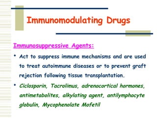 Immunomodulating Drugs
Immunosuppressive Agents:
 Act to suppress immune mechanisms and are used
to treat autoimmune diseases or to prevent graft
rejection following tissue transplantation.
 Ciclosporin, Tacrolimus, adrenocortical hormones,
antimetabolites, alkylating agent, antilymphocyte
globulin, Mycophenolate Mofetil
 