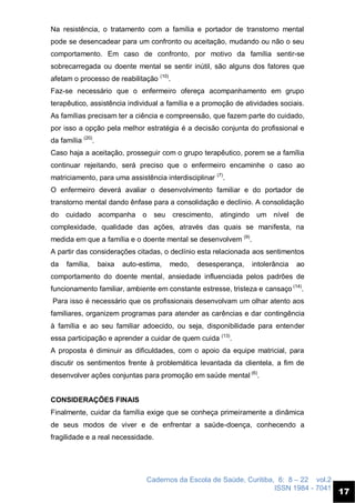Cadernos da Escola de Saúde, Curitiba, 6: 8 – 22 vol.2
ISSN 1984 - 7041
17
Na resistência, o tratamento com a família e portador de transtorno mental
pode se desencadear para um confronto ou aceitação, mudando ou não o seu
comportamento. Em caso de confronto, por motivo da família sentir-se
sobrecarregada ou doente mental se sentir inútil, são alguns dos fatores que
afetam o processo de reabilitação (10)
.
Faz-se necessário que o enfermeiro ofereça acompanhamento em grupo
terapêutico, assistência individual a família e a promoção de atividades sociais.
As famílias precisam ter a ciência e compreensão, que fazem parte do cuidado,
por isso a opção pela melhor estratégia é a decisão conjunta do profissional e
da família (20)
.
Caso haja a aceitação, prosseguir com o grupo terapêutico, porem se a família
continuar rejeitando, será preciso que o enfermeiro encaminhe o caso ao
matriciamento, para uma assistência interdisciplinar (7)
.
O enfermeiro deverá avaliar o desenvolvimento familiar e do portador de
transtorno mental dando ênfase para a consolidação e declínio. A consolidação
do cuidado acompanha o seu crescimento, atingindo um nível de
complexidade, qualidade das ações, através das quais se manifesta, na
medida em que a família e o doente mental se desenvolvem (9)
.
A partir das considerações citadas, o declínio esta relacionada aos sentimentos
da família, baixa auto-estima, medo, desesperança, intolerância ao
comportamento do doente mental, ansiedade influenciada pelos padrões de
funcionamento familiar, ambiente em constante estresse, tristeza e cansaço (14)
.
Para isso é necessário que os profissionais desenvolvam um olhar atento aos
familiares, organizem programas para atender as carências e dar contingência
à família e ao seu familiar adoecido, ou seja, disponibilidade para entender
essa participação e aprender a cuidar de quem cuida (13)
.
A proposta é diminuir as dificuldades, com o apoio da equipe matricial, para
discutir os sentimentos frente à problemática levantada da clientela, a fim de
desenvolver ações conjuntas para promoção em saúde mental (6)
.
CONSIDERAÇÕES FINAIS
Finalmente, cuidar da família exige que se conheça primeiramente a dinâmica
de seus modos de viver e de enfrentar a saúde-doença, conhecendo a
fragilidade e a real necessidade.
 