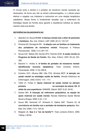 Cadernos da Escola de Saúde, Curitiba, 6: 8 – 22 vol.2
ISSN 1984 - 7041
Cadernos da Escola de Saúde
18
O vínculo entre a família e o portador de transtorno mental necessita ser
alicerçados, de forma que não se sintam sobrecarregados, e o cliente possa
efetivar e resgatar sua cidadania e autonomia em uma relação terapêutica
satisfatória. Dessa forma é fundamental ressaltar que o enfermeiro da
Estratégia Saúde da Família deve garantir a assistência holística ao doente
mental e toda sua família.
REFERÊNCIAS BILBIOGRÀFICAS
1. Spandini LS, Souza MCBM. A doença mental sob o olhar de pacientes
e familiares. Rev. Esc. Enferm. USP. 2006; 40 (1): 123-127.
2. Pimenta ES, Romagnoli RC. A relação com as famílias no tratamento
dos portadores de transtorno mental. Pesquisas e Práticas
Psicossociais. 2008; 3 (1): 001-137.
3. Souza AJF, Matias GN, Gomes KFA, Parente ACM. A saúde mental no
Programa de Saúde da Família. Rev. Bras. Enferm. 2007; 60 (4): 391-
395.
4. Navarini V, Hirdes A. A família do portador de transtorno mental:
identificando recursos adaptativos. Texto Contexto Enferm,
Florianópolis. 2008; 17 (4): 680-8.
5. Coimbra VCC, Oliveira MM, Villa TCS, Almeida MCP. A atenção em
saúde mental na estratégia saúde da família. Revista Eletrônica de
Enfermagem. 2005; 07(01): 113 – 111.
6. Tófoli LF, Fortes S. Apoio matricial de saúde mental na atenção
primária no município de sobral, CE: O
relato de uma experiência. SANARE, Sobral. 2007; 6 (2): 34-42.
7. Soares MH. A inserção do enfermeiro psiquiátrico na equipe do
apoio matricial em saúde mental. Revista Eletrônica Saúde Mental
Álcool e Drogas. 2008; 4 (2): 1-12.
8. Souza MD, Kantorski LP, Schwartz E, Galera SAF, Teixeira SJ. A
convivência em família com o portador de transtorno psíquico. Rev.
Eletr. Enf. 2009; 11(1): 124-32.
9. Delgado JA. Que é o "ser da família"?. Texto contexto Enferm. 2005;
14(Esp.): 86-94.
 
