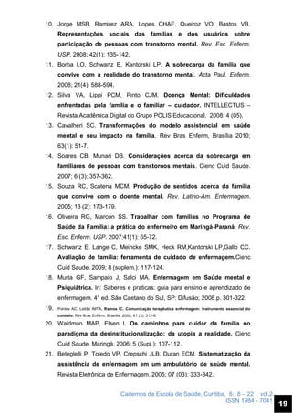 Cadernos da Escola de Saúde, Curitiba, 6: 8 – 22 vol.2
ISSN 1984 - 7041
19
10. Jorge MSB, Ramirez ARA, Lopes CHAF, Queiroz VO, Bastos VB.
Representações sociais das famílias e dos usuários sobre
participação de pessoas com transtorno mental. Rev. Esc. Enferm.
USP. 2008; 42(1): 135-142.
11. Borba LO, Schwartz E, Kantorski LP. A sobrecarga da família que
convive com a realidade do transtorno mental. Acta Paul. Enferm.
2008; 21(4): 588-594.
12. Silva VA, Lippi PCM, Pinto CJM. Doença Mental: Dificuldades
enfrentadas pela família e o familiar – cuidador. INTELLECTUS –
Revista Acadêmica Digital do Grupo POLIS Educacional. 2008: 4 (05).
13. Cavalheri SC. Transformações do modelo assistencial em saúde
mental e seu impacto na família. Rev Bras Enferm, Brasília 2010;
63(1): 51-7.
14. Soares CB, Munari DB. Considerações acerca da sobrecarga em
familiares de pessoas com transtornos mentais. Cienc Cuid Saude.
2007; 6 (3): 357-362.
15. Souza RC, Scatena MCM. Produção de sentidos acerca da família
que convive com o doente mental. Rev. Latino-Am. Enfermagem.
2005; 13 (2): 173-179.
16. Oliveira RG, Marcon SS. Trabalhar com famílias no Programa de
Saúde da Família: a prática do enfermeiro em Maringá-Paraná. Rev.
Esc. Enferm. USP. 2007:41(1): 65-72.
17. Schwartz E, Lange C, Meincke SMK, Heck RM,Kantorski LP,Gallo CC.
Avaliação de família: ferramenta de cuidado de enfermagem.Cienc
Cuid Saude. 2009; 8 (suplem.): 117-124.
18. Murta GF, Sampaio J, Salci MA. Enfermagem em Saúde mental e
Psiquiátrica. In: Saberes e praticas: guia para ensino e aprendizado de
enfermagem. 4° ed. São Caetano do Sul, SP: Difusão; 2008.p. 301-322.
19. Pontes AC, Leitão IMTA, Ramos IC. Comunicação terapêutica enfermagem: instrumento essencial do
cuidado. Rev Bras Enferm. Brasília. 2008; 61 (3): 312-8.
20. Waidman MAP, Elsen I. Os caminhos para cuidar da família no
paradigma da desinstitucionalização: da utopia a realidade. Cienc
Cuid Saude. Maringá. 2006; 5 (Supl.): 107-112.
21. Beteglelli P, Toledo VP, Crepschi JLB, Duran ECM. Sistematização da
assistência de enfermagem em um ambulatório de saúde mental.
Revista Eletrônica de Enfermagem. 2005; 07 (03): 333-342.
 