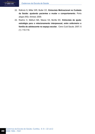 Cadernos da Escola de Saúde, Curitiba, 6: 8 – 22 vol.2
ISSN 1984 - 7041
Cadernos da Escola de Saúde
20
22. Rollnick S, Miller WR, Butler CC. Entrevista Motivacional no Cuidado
da Saúde: ajudando pacientes a mudar o comportamento. Porto
alegre (RS): Artmed; 2009.
23. Roehrs H, Maftum MA, Mazza VA, Borille DC. Entrevista de ajuda:
estratégia para o relacionamento interpessoal, entre enfermeiro e
família do adolescente no espaço escolar. Cienc Cuid Saude. 2007; 6
(1): 110-119.
 