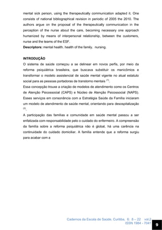 Cadernos da Escola de Saúde, Curitiba, 6: 8 – 22 vol.2
ISSN 1984 - 7041
9
mental sick person, using the therapeutically communication adapted it. One
consists of national bibliographical revision in periodic of 2005 the 2010. The
authors argue on the proposal of the therapeutically communication in the
perception of the nurse about the care, becoming necessary one approach
humanized by means of interpersonal relationship, between the customers,
nurse and the teams of the ESF.
Descriptors: mental health. health of the family. nursing.
INTRODUÇÃO
O sistema de saúde começou a se delinear em novos perfis, por meio da
reforma psiquiátrica brasileira, que buscava substituir os manicômios e
transformar o modelo assistencial de saúde mental vigente no atual estatuto
social para as pessoas portadoras de transtorno mentais (1)
.
Essa concepção trouxe a criação de modelos de atendimento como os Centros
de Atenção Psicossocial (CAPS) e Núcleo de Atenção Psicossocial (NAPS).
Esses serviços em consonância com a Estratégia Saúde da Família iniciaram
um modelo de atendimento de saúde mental, orientando para desospitalização
(2)
.
A participação das famílias e comunidade em saúde mental passou a ser
enfatizada com responsabilidade pelo o cuidado do enfermeiro. A compreensão
da família sobre a reforma psiquiátrica não é global, há uma carência na
continuidade do cuidado domiciliar. A família entende que a reforma surgiu
para acabar com a
 