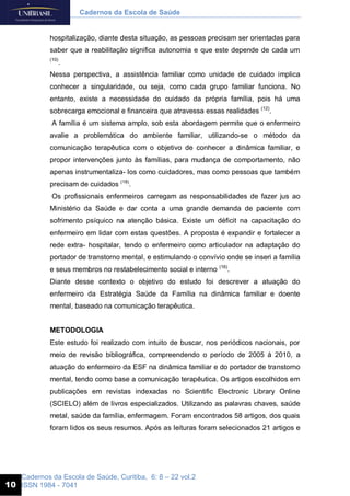 Cadernos da Escola de Saúde, Curitiba, 6: 8 – 22 vol.2
ISSN 1984 - 7041
Cadernos da Escola de Saúde
10
hospitalização, diante desta situação, as pessoas precisam ser orientadas para
saber que a reabilitação significa autonomia e que este depende de cada um
(10)
.
Nessa perspectiva, a assistência familiar como unidade de cuidado implica
conhecer a singularidade, ou seja, como cada grupo familiar funciona. No
entanto, existe a necessidade do cuidado da própria família, pois há uma
sobrecarga emocional e financeira que atravessa essas realidades (12)
.
A família é um sistema amplo, sob esta abordagem permite que o enfermeiro
avalie a problemática do ambiente familiar, utilizando-se o método da
comunicação terapêutica com o objetivo de conhecer a dinâmica familiar, e
propor intervenções junto às famílias, para mudança de comportamento, não
apenas instrumentaliza- los como cuidadores, mas como pessoas que também
precisam de cuidados (18)
.
Os profissionais enfermeiros carregam as responsabilidades de fazer jus ao
Ministério da Saúde e dar conta a uma grande demanda de paciente com
sofrimento psíquico na atenção básica. Existe um déficit na capacitação do
enfermeiro em lidar com estas questões. A proposta é expandir e fortalecer a
rede extra- hospitalar, tendo o enfermeiro como articulador na adaptação do
portador de transtorno mental, e estimulando o convívio onde se inseri a família
e seus membros no restabelecimento social e interno (16)
.
Diante desse contexto o objetivo do estudo foi descrever a atuação do
enfermeiro da Estratégia Saúde da Família na dinâmica familiar e doente
mental, baseado na comunicação terapêutica.
METODOLOGIA
Este estudo foi realizado com intuito de buscar, nos periódicos nacionais, por
meio de revisão bibliográfica, compreendendo o período de 2005 á 2010, a
atuação do enfermeiro da ESF na dinâmica familiar e do portador de transtorno
mental, tendo como base a comunicação terapêutica. Os artigos escolhidos em
publicações em revistas indexadas no Scientific Electronic Library Online
(SCIELO) além de livros especializados. Utilizando as palavras chaves, saúde
metal, saúde da família, enfermagem. Foram encontrados 58 artigos, dos quais
foram lidos os seus resumos. Após as leituras foram selecionados 21 artigos e
 
