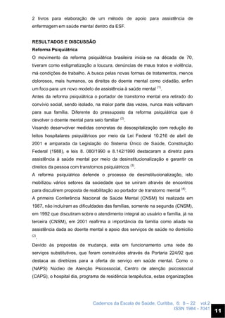 Cadernos da Escola de Saúde, Curitiba, 6: 8 – 22 vol.2
ISSN 1984 - 7041
11
2 livros para elaboração de um método de apoio para assistência de
enfermagem em saúde mental dentro da ESF.
RESULTADOS E DISCUSSÃO
Reforma Psiquiátrica
O movimento da reforma psiquiátrica brasileira inicia-se na década de 70,
tiveram como estigmatização a loucura, denúncias de maus tratos e violência,
má condições de trabalho. A busca pelas novas formas de tratamentos, menos
dolorosos, mais humanos, os direitos do doente mental como cidadão, enfim
um foco para um novo modelo de assistência à saúde mental (1)
.
Antes da reforma psiquiátrica o portador de transtorno mental era retirado do
convívio social, sendo isolado, na maior parte das vezes, nunca mais voltavam
para sua família. Diferente do pressuposto da reforma psiquiátrica que é
devolver o doente mental para seio familiar (2)
.
Visando desenvolver medidas concretas de desospitalização com redução de
leitos hospitalares psiquiátricos por meio da Lei Federal 10.216 de abril de
2001 e amparada da Legislação do Sistema Único de Saúde, Constituição
Federal (1988), e leis 8. 080/1990 e 8.142/1990 destacaram a diretriz para
assistência à saúde mental por meio da desinstitucionalização e garantir os
direitos da pessoa com transtornos psiquiátricos (3)
.
A reforma psiquiátrica defende o processo de desinstitucionalização, isto
mobilizou vários setores da sociedade que se uniram através de encontros
para discutirem proposta de reabilitação ao portador de transtorno mental (4)
.
A primeira Conferência Nacional de Saúde Mental (CNSM) foi realizada em
1987, não incluíram as dificuldades das famílias, somente na segunda (CNSM),
em 1992 que discutiram sobre o atendimento integral ao usuário e família, já na
terceira (CNSM), em 2001 reafirma a importância da família como aliada na
assistência dada ao doente mental e apoio dos serviços de saúde no domicilio
(2)
.
Devido às propostas de mudança, esta em funcionamento uma rede de
serviços substitutivos, que foram construídos através da Portaria 224/92 que
destaca as diretrizes para a oferta de serviço em saúde mental. Como o
(NAPS) Núcleo de Atenção Psicossocial, Centro de atenção psicossocial
(CAPS), o hospital dia, programa de residência terapêutica, estas organizações
 
