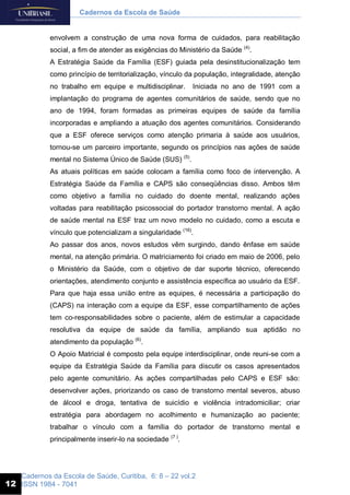 Cadernos da Escola de Saúde, Curitiba, 6: 8 – 22 vol.2
ISSN 1984 - 7041
Cadernos da Escola de Saúde
12
envolvem a construção de uma nova forma de cuidados, para reabilitação
social, a fim de atender as exigências do Ministério da Saúde (4)
.
A Estratégia Saúde da Família (ESF) guiada pela desinstitucionalização tem
como princípio de territorialização, vínculo da população, integralidade, atenção
no trabalho em equipe e multidisciplinar. Iniciada no ano de 1991 com a
implantação do programa de agentes comunitários de saúde, sendo que no
ano de 1994, foram formadas as primeiras equipes de saúde da família
incorporadas e ampliando a atuação dos agentes comunitários. Considerando
que a ESF oferece serviços como atenção primaria à saúde aos usuários,
tornou-se um parceiro importante, segundo os princípios nas ações de saúde
mental no Sistema Único de Saúde (SUS) (5)
.
As atuais políticas em saúde colocam a família como foco de intervenção. A
Estratégia Saúde da Família e CAPS são conseqüências disso. Ambos têm
como objetivo a família no cuidado do doente mental, realizando ações
voltadas para reabilitação psicossocial do portador transtorno mental. A ação
de saúde mental na ESF traz um novo modelo no cuidado, como a escuta e
vínculo que potencializam a singularidade (16)
.
Ao passar dos anos, novos estudos vêm surgindo, dando ênfase em saúde
mental, na atenção primária. O matriciamento foi criado em maio de 2006, pelo
o Ministério da Saúde, com o objetivo de dar suporte técnico, oferecendo
orientações, atendimento conjunto e assistência específica ao usuário da ESF.
Para que haja essa união entre as equipes, é necessária a participação do
(CAPS) na interação com a equipe da ESF, esse compartilhamento de ações
tem co-responsabilidades sobre o paciente, além de estimular a capacidade
resolutiva da equipe de saúde da família, ampliando sua aptidão no
atendimento da população (6)
.
O Apoio Matricial é composto pela equipe interdisciplinar, onde reuni-se com a
equipe da Estratégia Saúde da Família para discutir os casos apresentados
pelo agente comunitário. As ações compartilhadas pelo CAPS e ESF são:
desenvolver ações, priorizando os caso de transtorno mental severos, abuso
de álcool e droga, tentativa de suicídio e violência intradomiciliar; criar
estratégia para abordagem no acolhimento e humanização ao paciente;
trabalhar o vínculo com a família do portador de transtorno mental e
principalmente inserir-lo na sociedade (7 )
.
 