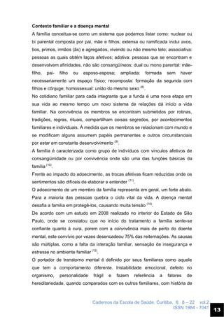 Cadernos da Escola de Saúde, Curitiba, 6: 8 – 22 vol.2
ISSN 1984 - 7041
13
Contexto familiar e a doença mental
A família conceitua-se como um sistema que podemos listar como: nuclear ou
bi parental composta por pai, mãe e filhos; extensa ou ramificada inclui avos,
tios, primos, irmãos (ãs) e agregados, vivendo ou não mesmo teto; associativa:
pessoas as quais obtém laços afetivos; adotiva: pessoas que se encontram e
desenvolvem afinidades, não são consangüíneos; dual ou mono parental: mãe-
filho, pai- filho ou esposo-esposa; ampliada: formada sem haver
necessariamente um espaço físico; recomposta: formação da segunda com
filhos e cônjuge; homossexual: união do mesmo sexo (8)
.
No cotidiano familiar para cada integrante que a funda é uma nova etapa em
sua vida ao mesmo tempo um novo sistema de relações dá início a vida
familiar. Na convivência os membros se encontram submetidos por rotinas,
tradições, regras, rituais, compartilham coisas segredos, por acontecimentos
familiares e individuais. À medida que os membros se relacionam com mundo e
se modificam alguns assumem papéis permanentes e outros circunstanciais
por estar em constante desenvolvimento (9)
.
A família é caracterizada como grupo de indivíduos com vínculos afetivos de
consangüinidade ou por convivência onde são uma das funções básicas da
família (10)
.
Frente ao impacto do adoecimento, as trocas afetivas ficam reduzidas onde os
sentimentos são difíceis de elaborar e entender (11)
.
O adoecimento de um membro da família representa em geral, um forte abalo.
Para a maioria das pessoas quebra o ciclo vital da vida. A doença mental
desafia a família em protegê-los, causando muita tensão (10)
.
De acordo com um estudo em 2008 realizado no interior do Estado de São
Paulo, onde se constatou que no início do tratamento a família sente-se
confiante quanto à cura, porem com a convivência mais de perto do doente
mental, este convívio por vezes desencadeou 75% das reiternações. As causas
são múltiplas, como a falta da interação familiar, sensação de insegurança e
estresse no ambiente familiar (12)
.
O portador de transtorno mental é definido por seus familiares como aquele
que tem o comportamento diferente. Instabilidade emocional, defeito no
organismo, personalidade frágil e fazem referência a fatores de
hereditariedade, quando comparados com os outros familiares, com história de
 