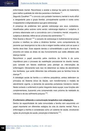 Cadernos da Escola de Saúde, Curitiba, 6: 8 – 22 vol.2
ISSN 1984 - 7041
Cadernos da Escola de Saúde
14
enfermidade mental. Reconhecer e aceitar a doença faz parte do tratamento
para melhor qualidade de vida dos pacientes e familiares (1)
.
Segundo Cavalheri (13)
o convívio com portador transtorno mental é muito difícil
e desgastante para o grupo familiar, principalmente quando é vivida como
incapacitante e estigmatizadora que gera sobrecarga.
A presença de problemas tem gerado sobrecarga aos seus cuidadores,
classificadas pelos autores como sendo; sobrecarga objetiva e / subjetiva. A
primeira relacionada com a convivência com o transtorno mental, enquanto a
subjetiva é abstrata, refere-se ao universo dos sentimentos (11)
.
Para Soares e Munari (14)
o conceito de sobrecarga é multidimensional porque
envolve e interfere na rotina e dinâmica familiar, como comportamento do
paciente que desorganiza no dia a dia e exigem tarefas extras com as quais a
família deve lidar. Esse aspecto denota a vulnerabilidade a qual a família se
encontra em todas as áreas do seu funcionamento que estão afetadas pela
doença mental.
Reconhecer o papel assumido pelos membros da família é de suma
importância para o processo de reabilitação psicossocial do doente mental,
pois consiste em fatores essências para planejar as intervenções de
enfermagem. Obviamente tudo isso irá determinar as metas do atendimento
dos familiares, que serão diferentes das enfocadas para as famílias livres de
doença (8)
.
A estratégia saúde da família e a reforma psiquiátrica, ambos defendem os
princípios do Sistema Único de Saúde, vem transformando o modelo de
atendimento vigente, a demanda de pacientes portadores transtorno mental.
Neste contexto o enfermeiro é parte integrante desta equipe, suas funções são
complementares, buscando uma compreensão mais próxima da realidade do
indivíduo e de seu sofrimento psíquico (16)
.
O enfermeiro utilizando a comunicação terapêutica com adaptações.
Dentro da especificidade de cada comunidade a família vem assumindo um
papel importante em diferentes estágios da vida do doente mental. Para a
enfermagem a família é considerada como um sistema de saúde, envolvendo
ações de promoção de saúde, prevenção e tratamento (17)
.
 