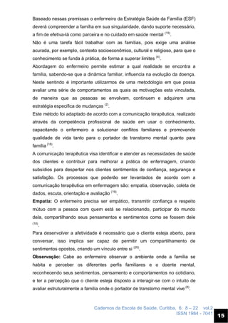 Cadernos da Escola de Saúde, Curitiba, 6: 8 – 22 vol.2
ISSN 1984 - 7041
15
Baseado nessas premissas o enfermeiro da Estratégia Saúde da Família (ESF)
deverá compreender a família em sua singularidade, dando suporte necessário,
a fim de efetiva-lá como parceira e no cuidado em saúde mental (15)
.
Não é uma tarefa fácil trabalhar com as famílias, pois exige uma análise
acurada, por exemplo, contexto socioeconômico, cultural e religioso, para que o
conhecimento se funda à prática, de forma a superar limites (4)
.
Abordagem do enfermeiro permite estimar a qual realidade se encontra a
família, sabendo-se que a dinâmica familiar, influencia na evolução da doença.
Neste sentindo é importante utilizarmos de uma metodologia em que possa
avaliar uma série de comportamentos as quais as motivações esta vinculada,
de maneira que as pessoas se envolvam, continuem e adquirem uma
estratégia especifica de mudanças (2)
.
Este método foi adaptado de acordo com a comunicação terapêutica, realizado
através da competência profissional de saúde em usar o conhecimento,
capacitando o enfermeiro a solucionar conflitos familiares e promovendo
qualidade de vida tanto para o portador de transtorno mental quanto para
família (18)
.
A comunicação terapêutica visa identificar e atender as necessidades de saúde
dos clientes e contribuir para melhorar a prática de enfermagem, criando
subsídios para despertar nos clientes sentimentos de confiança, segurança e
satisfação. Os processos que poderão ser levantados de acordo com a
comunicação terapêutica em enfermagem são: empatia, observação, coleta de
dados, escuta, orientação e avaliação (19)
.
Empatia: O enfermeiro precisa ser empático, transmitir confiança e respeito
mútuo com a pessoa com quem está se relacionando, participar do mundo
dela, compartilhando seus pensamentos e sentimentos como se fossem dele
(18)
.
Para desenvolver a afetividade é necessário que o cliente esteja aberto, para
conversar, isso implica ser capaz de permitir um compartilhamento de
sentimentos opostos, criando um vínculo entre si (20)
.
Observação: Cabe ao enfermeiro observar o ambiente onde a família se
habita e perceber os diferentes perfis familiares e o doente mental,
reconhecendo seus sentimentos, pensamento e comportamentos no cotidiano,
e ter a percepção que o cliente esteja disposto a interagir-se com o intuito de
avaliar estruturalmente a família onde o portador de transtorno mental vive (8)
.
 