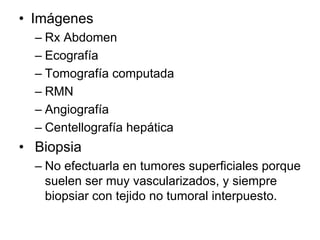 • Imágenes
  – Rx Abdomen
  – Ecografía
  – Tomografía computada
  – RMN
  – Angiografía
  – Centellografía hepática
• Biopsia
  – No efectuarla en tumores superficiales porque
    suelen ser muy vascularizados, y siempre
    biopsiar con tejido no tumoral interpuesto.
 