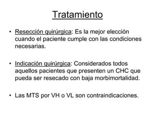 Tratamiento
• Resección quirúrgica: Es la mejor elección
  cuando el paciente cumple con las condiciones
  necesarias.

• Indicación quirúrgica: Considerados todos
  aquellos pacientes que presenten un CHC que
  pueda ser resecado con baja morbimortalidad.

• Las MTS por VH o VL son contraindicaciones.
 