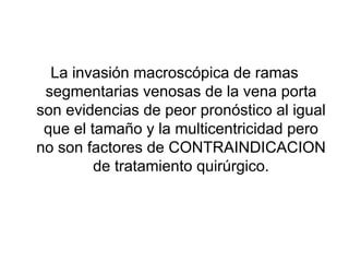 La invasión macroscópica de ramas
 segmentarias venosas de la vena porta
son evidencias de peor pronóstico al igual
 que el tamaño y la multicentricidad pero
no son factores de CONTRAINDICACION
         de tratamiento quirúrgico.
 