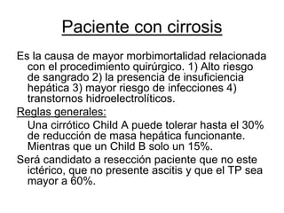Paciente con cirrosis
Es la causa de mayor morbimortalidad relacionada
  con el procedimiento quirúrgico. 1) Alto riesgo
  de sangrado 2) la presencia de insuficiencia
  hepática 3) mayor riesgo de infecciones 4)
  transtornos hidroelectrolíticos.
Reglas generales:
  Una cirrótico Child A puede tolerar hasta el 30%
  de reducción de masa hepática funcionante.
  Mientras que un Child B solo un 15%.
Será candidato a resección paciente que no este
  ictérico, que no presente ascitis y que el TP sea
  mayor a 60%.
 