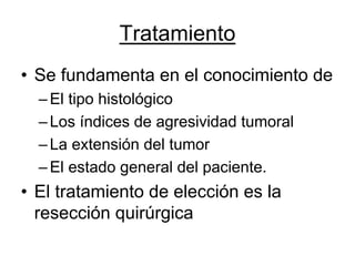 Tratamiento
• Se fundamenta en el conocimiento de
  – El tipo histológico
  – Los índices de agresividad tumoral
  – La extensión del tumor
  – El estado general del paciente.
• El tratamiento de elección es la
  resección quirúrgica
 