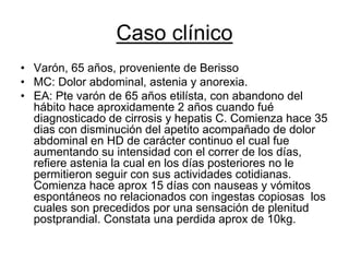 Caso clínico
• Varón, 65 años, proveniente de Berisso
• MC: Dolor abdominal, astenia y anorexia.
• EA: Pte varón de 65 años etilísta, con abandono del
  hábito hace aproxidamente 2 años cuando fué
  diagnosticado de cirrosis y hepatis C. Comienza hace 35
  dias con disminución del apetito acompañado de dolor
  abdominal en HD de carácter continuo el cual fue
  aumentando su intensidad con el correr de los días,
  refiere astenia la cual en los días posteriores no le
  permitieron seguir con sus actividades cotidianas.
  Comienza hace aprox 15 días con nauseas y vómitos
  espontáneos no relacionados con ingestas copiosas los
  cuales son precedidos por una sensación de plenitud
  postprandial. Constata una perdida aprox de 10kg.
 