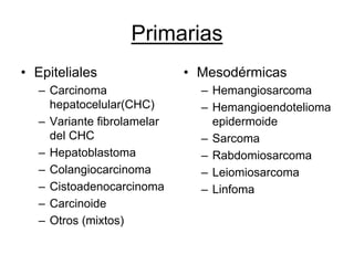 Primarias
• Epiteliales                • Mesodérmicas
   – Carcinoma                 – Hemangiosarcoma
     hepatocelular(CHC)        – Hemangioendotelioma
   – Variante fibrolamelar       epidermoide
     del CHC                   – Sarcoma
   – Hepatoblastoma            – Rabdomiosarcoma
   – Colangiocarcinoma         – Leiomiosarcoma
   – Cistoadenocarcinoma       – Linfoma
   – Carcinoide
   – Otros (mixtos)
 