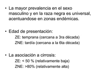 • La mayor prevalencia en el sexo
  masculino y en la raza negra es universal,
  acentuandose en zonas endémicas.

• Edad de presentación:
     ZE: temprana (cercana a 3ra década)
     ZNE: tardía (cercana a la 6ta década)


• La asociación a cirrosis:
     ZE: < 50 % (relativamente baja)
     ZNE: >80% (relativamente alta)
 