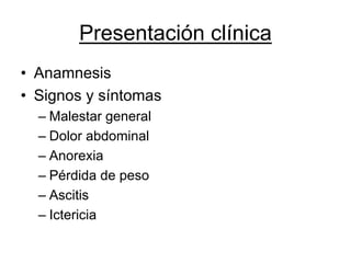 Presentación clínica
• Anamnesis
• Signos y síntomas
  – Malestar general
  – Dolor abdominal
  – Anorexia
  – Pérdida de peso
  – Ascitis
  – Ictericia
 