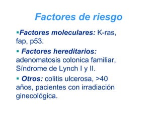 Factores de riesgo
 Factores moleculares: K-ras,
fap, p53.
  Factores hereditarios:
adenomatosis colonica familiar,
Síndrome de Lynch I y II.
  Otros: colitis ulcerosa, >40
años, pacientes con irradiación
ginecológica.
 