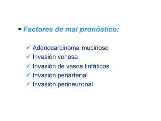 Factores de mal pronóstico:

  Adenocarcinoma mucinoso
  Invasión venosa
  Invasión de vasos linfáticos
  Invasión periarterial
  Invasión perineuronal
 