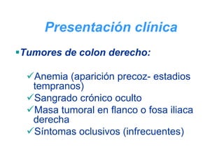 Presentación clínica
Tumores de colon derecho:

  Anemia (aparición precoz- estadios
  tempranos)
  Sangrado crónico oculto
  Masa tumoral en flanco o fosa iliaca
  derecha
  Síntomas oclusivos (infrecuentes)
 