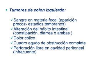 Tumores de colon izquierdo:

 Sangre en materia fecal (aparición
 precoz- estadios tempranos)
 Alteración del hábito intestinal
 (constipación, diarrea o ambas )
 Dolor cólico
 Cuadro agudo de obstrucción completa
 Perforación libre en cavidad peritoneal
 (infrecuente)
 