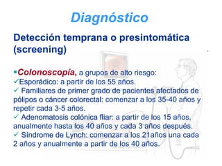 Diagnóstico
Detección temprana o presintomática
(screening)

 Colonoscopía, a grupos de alto riesgo:
  Esporádico: a partir de los 55 años.
          dico
  Familiares de primer grado de pacientes afectados de
pólipos o cáncer colorectal: comenzar a los 35-40 años y
repetir cada 3-5 años.
  Adenomatosis colónica fliar: a partir de los 15 años,
                            fliar
anualmente hasta los 40 años y cada 3 años después.
  Síndrome de Lynch: comenzar a los 21años una cada
2 años y anualmente a partir de los 40 años.
 
