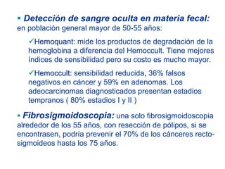 Detección de sangre oculta en materia fecal:
en población general mayor de 50-55 años:
     Hemoquant: mide los productos de degradación de la
   hemoglobina a diferencia del Hemoccult. Tiene mejores
   índices de sensibilidad pero su costo es mucho mayor.
     Hemoccult: sensibilidad reducida, 36% falsos
   negativos en cáncer y 59% en adenomas. Los
   adeocarcinomas diagnosticados presentan estadios
   tempranos ( 80% estadios I y II )

 Fibrosigmoidoscopia: una solo fibrosigmoidoscopia
alrededor de los 55 años, con resección de pólipos, si se
encontrasen, podría prevenir el 70% de los cánceres recto-
sigmoideos hasta los 75 años.
 