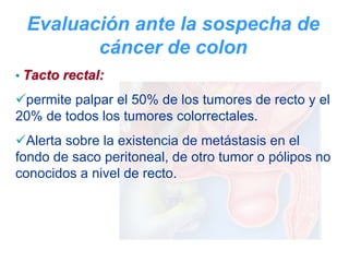 Evaluación ante la sospecha de
        cáncer de colon
• Tacto rectal:

 permite palpar el 50% de los tumores de recto y el
20% de todos los tumores colorrectales.
  Alerta sobre la existencia de metástasis en el
fondo de saco peritoneal, de otro tumor o pólipos no
conocidos a nivel de recto.
 