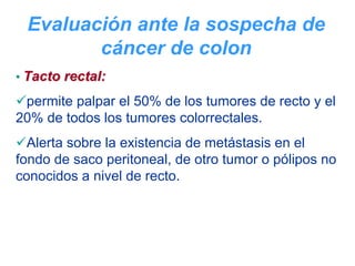 Evaluación ante la sospecha de
        cáncer de colon
• Tacto rectal:

 permite palpar el 50% de los tumores de recto y el
20% de todos los tumores colorrectales.
  Alerta sobre la existencia de metástasis en el
fondo de saco peritoneal, de otro tumor o pólipos no
conocidos a nivel de recto.
 