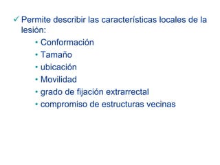 Permite describir las características locales de la
lesión:
    • Conformación
    • Tamaño
    • ubicación
    • Movilidad
    • grado de fijación extrarrectal
    • compromiso de estructuras vecinas
 