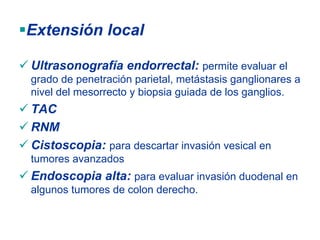 Extensión local

Ultrasonografía endorrectal: permite evaluar el
grado de penetración parietal, metástasis ganglionares a
nivel del mesorrecto y biopsia guiada de los ganglios.
TAC
RNM
Cistoscopia: para descartar invasión vesical en
tumores avanzados
Endoscopia alta: para evaluar invasión duodenal en
algunos tumores de colon derecho.
 