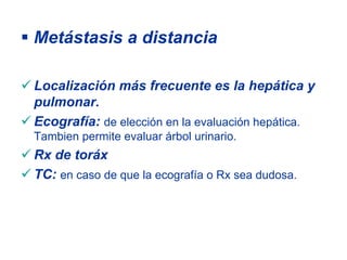 Metástasis a distancia

Localización más frecuente es la hepática y
pulmonar.
Ecografía: de elección en la evaluación hepática.
Tambien permite evaluar árbol urinario.
Rx de toráx
TC: en caso de que la ecografía o Rx sea dudosa.
 