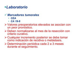 Laboratorio
Marcadores tumorales
 • CEA
 • CA 19-9
Valores preoperatorios elevados se asocian con
un peor pronóstico.
Deben normalizarse al mes de la resección con
criterio curativo.
Cualquier incremento posterior se debe tomar
como indicación de recidiva o metástasis.
Determinación periódica cada 2 a 3 meses
durante el seguimiento.
 