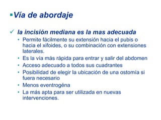 Vía de abordaje

 la incisión mediana es la mas adecuada
 • Permite fácilmente su extensión hacia el pubis o
   hacia el xifoides, o su combinación con extensiones
   laterales.
 • Es la vía más rápida para entrar y salir del abdomen
 • Acceso adecuado a todos sus cuadrantes
 • Posibilidad de elegir la ubicación de una ostomía si
   fuera necesario
 • Menos eventrogéna
 • La más apta para ser utilizada en nuevas
   intervenciones.
 