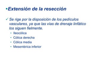 Extensión de la resección

Se rige por la disposición de los pedículos
vasculares, ya que las vías de drenaje linfático
los siguen fielmente.
 •   Ileocólica
 •   Cólica derecha
 •   Cólica media
 •   Mesentérica inferior
 